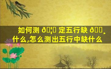 如何测 🦉 定五行缺 🕸 什么,怎么测出五行中缺什么